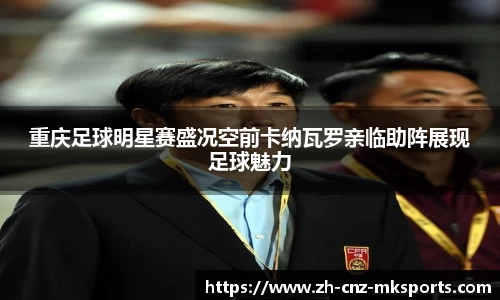 重庆足球明星赛盛况空前卡纳瓦罗亲临助阵展现足球魅力